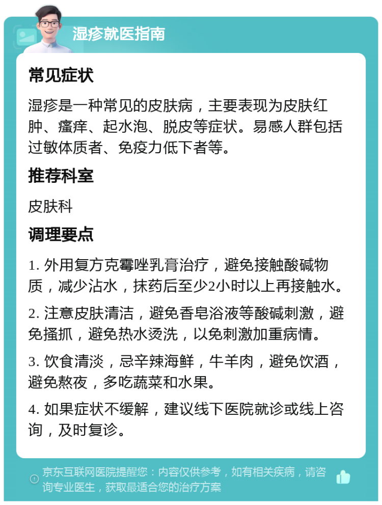 湿疹就医指南 常见症状 湿疹是一种常见的皮肤病，主要表现为皮肤红肿、瘙痒、起水泡、脱皮等症状。易感人群包括过敏体质者、免疫力低下者等。 推荐科室 皮肤科 调理要点 1. 外用复方克霉唑乳膏治疗，避免接触酸碱物质，减少沾水，抹药后至少2小时以上再接触水。 2. 注意皮肤清洁，避免香皂浴液等酸碱刺激，避免搔抓，避免热水烫洗，以免刺激加重病情。 3. 饮食清淡，忌辛辣海鲜，牛羊肉，避免饮酒，避免熬夜，多吃蔬菜和水果。 4. 如果症状不缓解，建议线下医院就诊或线上咨询，及时复诊。