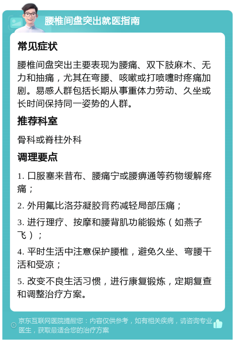 腰椎间盘突出就医指南 常见症状 腰椎间盘突出主要表现为腰痛、双下肢麻木、无力和抽痛，尤其在弯腰、咳嗽或打喷嚏时疼痛加剧。易感人群包括长期从事重体力劳动、久坐或长时间保持同一姿势的人群。 推荐科室 骨科或脊柱外科 调理要点 1. 口服塞来昔布、腰痛宁或腰痹通等药物缓解疼痛； 2. 外用氟比洛芬凝胶膏药减轻局部压痛； 3. 进行理疗、按摩和腰背肌功能锻炼（如燕子飞）； 4. 平时生活中注意保护腰椎，避免久坐、弯腰干活和受凉； 5. 改变不良生活习惯，进行康复锻炼，定期复查和调整治疗方案。