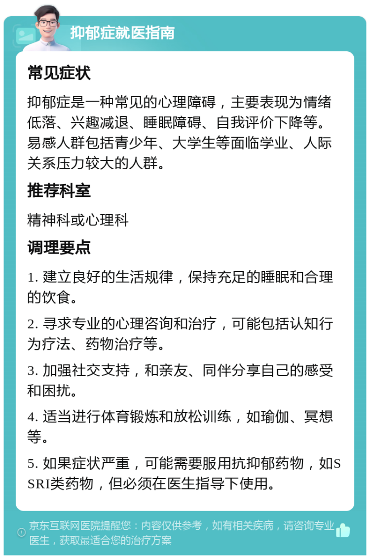 抑郁症就医指南 常见症状 抑郁症是一种常见的心理障碍，主要表现为情绪低落、兴趣减退、睡眠障碍、自我评价下降等。易感人群包括青少年、大学生等面临学业、人际关系压力较大的人群。 推荐科室 精神科或心理科 调理要点 1. 建立良好的生活规律，保持充足的睡眠和合理的饮食。 2. 寻求专业的心理咨询和治疗，可能包括认知行为疗法、药物治疗等。 3. 加强社交支持，和亲友、同伴分享自己的感受和困扰。 4. 适当进行体育锻炼和放松训练，如瑜伽、冥想等。 5. 如果症状严重，可能需要服用抗抑郁药物，如SSRI类药物，但必须在医生指导下使用。