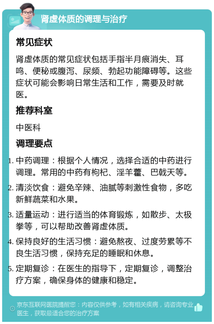 肾虚体质的调理与治疗 常见症状 肾虚体质的常见症状包括手指半月痕消失、耳鸣、便秘或腹泻、尿频、勃起功能障碍等。这些症状可能会影响日常生活和工作，需要及时就医。 推荐科室 中医科 调理要点 中药调理：根据个人情况，选择合适的中药进行调理。常用的中药有枸杞、淫羊藿、巴戟天等。 清淡饮食：避免辛辣、油腻等刺激性食物，多吃新鲜蔬菜和水果。 适量运动：进行适当的体育锻炼，如散步、太极拳等，可以帮助改善肾虚体质。 保持良好的生活习惯：避免熬夜、过度劳累等不良生活习惯，保持充足的睡眠和休息。 定期复诊：在医生的指导下，定期复诊，调整治疗方案，确保身体的健康和稳定。