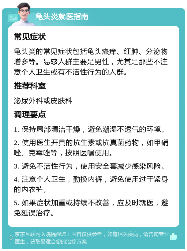 龟头炎就医指南 常见症状 龟头炎的常见症状包括龟头瘙痒、红肿、分泌物增多等。易感人群主要是男性，尤其是那些不注意个人卫生或有不洁性行为的人群。 推荐科室 泌尿外科或皮肤科 调理要点 1. 保持局部清洁干燥，避免潮湿不透气的环境。 2. 使用医生开具的抗生素或抗真菌药物，如甲硝唑、克霉唑等，按照医嘱使用。 3. 避免不洁性行为，使用安全套减少感染风险。 4. 注意个人卫生，勤换内裤，避免使用过于紧身的内衣裤。 5. 如果症状加重或持续不改善，应及时就医，避免延误治疗。