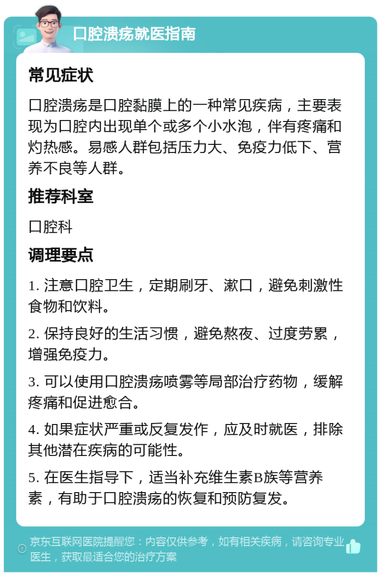 口腔溃疡就医指南 常见症状 口腔溃疡是口腔黏膜上的一种常见疾病，主要表现为口腔内出现单个或多个小水泡，伴有疼痛和灼热感。易感人群包括压力大、免疫力低下、营养不良等人群。 推荐科室 口腔科 调理要点 1. 注意口腔卫生，定期刷牙、漱口，避免刺激性食物和饮料。 2. 保持良好的生活习惯，避免熬夜、过度劳累，增强免疫力。 3. 可以使用口腔溃疡喷雾等局部治疗药物，缓解疼痛和促进愈合。 4. 如果症状严重或反复发作，应及时就医，排除其他潜在疾病的可能性。 5. 在医生指导下，适当补充维生素B族等营养素，有助于口腔溃疡的恢复和预防复发。