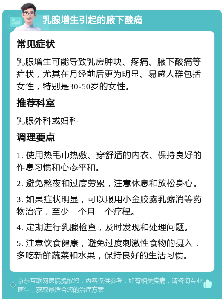 乳腺增生引起的腋下酸痛 常见症状 乳腺增生可能导致乳房肿块、疼痛、腋下酸痛等症状，尤其在月经前后更为明显。易感人群包括女性，特别是30-50岁的女性。 推荐科室 乳腺外科或妇科 调理要点 1. 使用热毛巾热敷、穿舒适的内衣、保持良好的作息习惯和心态平和。 2. 避免熬夜和过度劳累，注意休息和放松身心。 3. 如果症状明显，可以服用小金胶囊乳癖消等药物治疗，至少一个月一个疗程。 4. 定期进行乳腺检查，及时发现和处理问题。 5. 注意饮食健康，避免过度刺激性食物的摄入，多吃新鲜蔬菜和水果，保持良好的生活习惯。