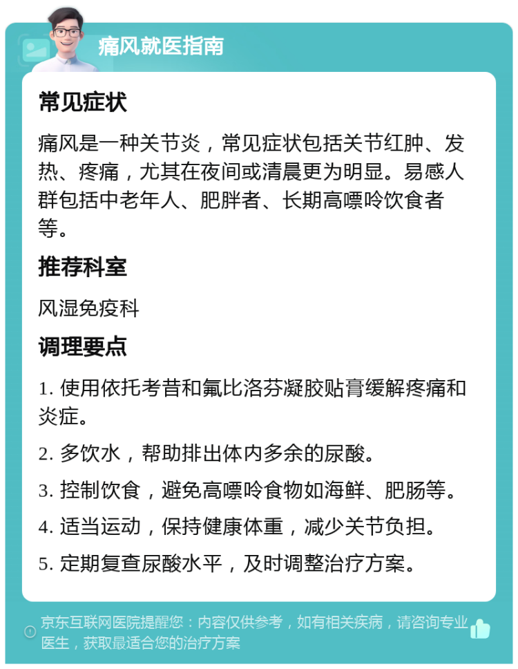 痛风就医指南 常见症状 痛风是一种关节炎，常见症状包括关节红肿、发热、疼痛，尤其在夜间或清晨更为明显。易感人群包括中老年人、肥胖者、长期高嘌呤饮食者等。 推荐科室 风湿免疫科 调理要点 1. 使用依托考昔和氟比洛芬凝胶贴膏缓解疼痛和炎症。 2. 多饮水，帮助排出体内多余的尿酸。 3. 控制饮食，避免高嘌呤食物如海鲜、肥肠等。 4. 适当运动，保持健康体重，减少关节负担。 5. 定期复查尿酸水平，及时调整治疗方案。