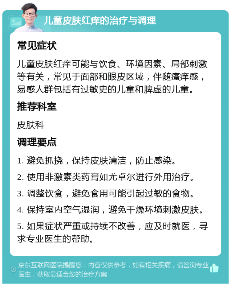 儿童皮肤红痒的治疗与调理 常见症状 儿童皮肤红痒可能与饮食、环境因素、局部刺激等有关，常见于面部和眼皮区域，伴随瘙痒感，易感人群包括有过敏史的儿童和脾虚的儿童。 推荐科室 皮肤科 调理要点 1. 避免抓挠，保持皮肤清洁，防止感染。 2. 使用非激素类药膏如尤卓尔进行外用治疗。 3. 调整饮食，避免食用可能引起过敏的食物。 4. 保持室内空气湿润，避免干燥环境刺激皮肤。 5. 如果症状严重或持续不改善，应及时就医，寻求专业医生的帮助。