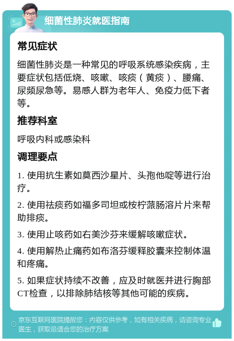 细菌性肺炎就医指南 常见症状 细菌性肺炎是一种常见的呼吸系统感染疾病，主要症状包括低烧、咳嗽、咳痰（黄痰）、腰痛、尿频尿急等。易感人群为老年人、免疫力低下者等。 推荐科室 呼吸内科或感染科 调理要点 1. 使用抗生素如莫西沙星片、头孢他啶等进行治疗。 2. 使用祛痰药如福多司坦或桉柠蒎肠溶片片来帮助排痰。 3. 使用止咳药如右美沙芬来缓解咳嗽症状。 4. 使用解热止痛药如布洛芬缓释胶囊来控制体温和疼痛。 5. 如果症状持续不改善，应及时就医并进行胸部CT检查，以排除肺结核等其他可能的疾病。