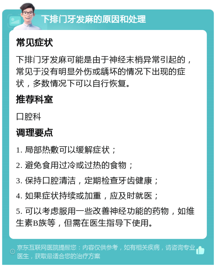 下排门牙发麻的原因和处理 常见症状 下排门牙发麻可能是由于神经末梢异常引起的，常见于没有明显外伤或龋坏的情况下出现的症状，多数情况下可以自行恢复。 推荐科室 口腔科 调理要点 1. 局部热敷可以缓解症状； 2. 避免食用过冷或过热的食物； 3. 保持口腔清洁，定期检查牙齿健康； 4. 如果症状持续或加重，应及时就医； 5. 可以考虑服用一些改善神经功能的药物，如维生素B族等，但需在医生指导下使用。