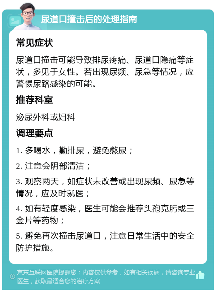 尿道口撞击后的处理指南 常见症状 尿道口撞击可能导致排尿疼痛、尿道口隐痛等症状，多见于女性。若出现尿频、尿急等情况，应警惕尿路感染的可能。 推荐科室 泌尿外科或妇科 调理要点 1. 多喝水，勤排尿，避免憋尿； 2. 注意会阴部清洁； 3. 观察两天，如症状未改善或出现尿频、尿急等情况，应及时就医； 4. 如有轻度感染，医生可能会推荐头孢克肟或三金片等药物； 5. 避免再次撞击尿道口，注意日常生活中的安全防护措施。