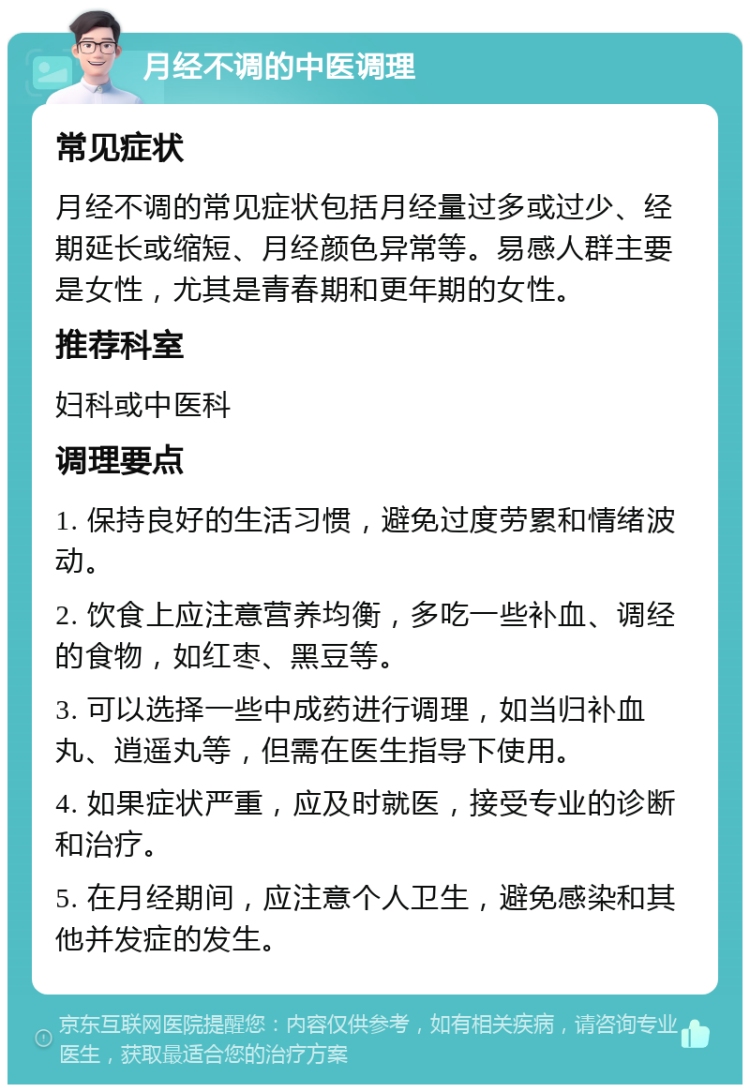 月经不调的中医调理 常见症状 月经不调的常见症状包括月经量过多或过少、经期延长或缩短、月经颜色异常等。易感人群主要是女性，尤其是青春期和更年期的女性。 推荐科室 妇科或中医科 调理要点 1. 保持良好的生活习惯，避免过度劳累和情绪波动。 2. 饮食上应注意营养均衡，多吃一些补血、调经的食物，如红枣、黑豆等。 3. 可以选择一些中成药进行调理，如当归补血丸、逍遥丸等，但需在医生指导下使用。 4. 如果症状严重，应及时就医，接受专业的诊断和治疗。 5. 在月经期间，应注意个人卫生，避免感染和其他并发症的发生。