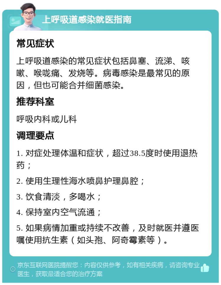 上呼吸道感染就医指南 常见症状 上呼吸道感染的常见症状包括鼻塞、流涕、咳嗽、喉咙痛、发烧等。病毒感染是最常见的原因，但也可能合并细菌感染。 推荐科室 呼吸内科或儿科 调理要点 1. 对症处理体温和症状，超过38.5度时使用退热药； 2. 使用生理性海水喷鼻护理鼻腔； 3. 饮食清淡，多喝水； 4. 保持室内空气流通； 5. 如果病情加重或持续不改善，及时就医并遵医嘱使用抗生素（如头孢、阿奇霉素等）。