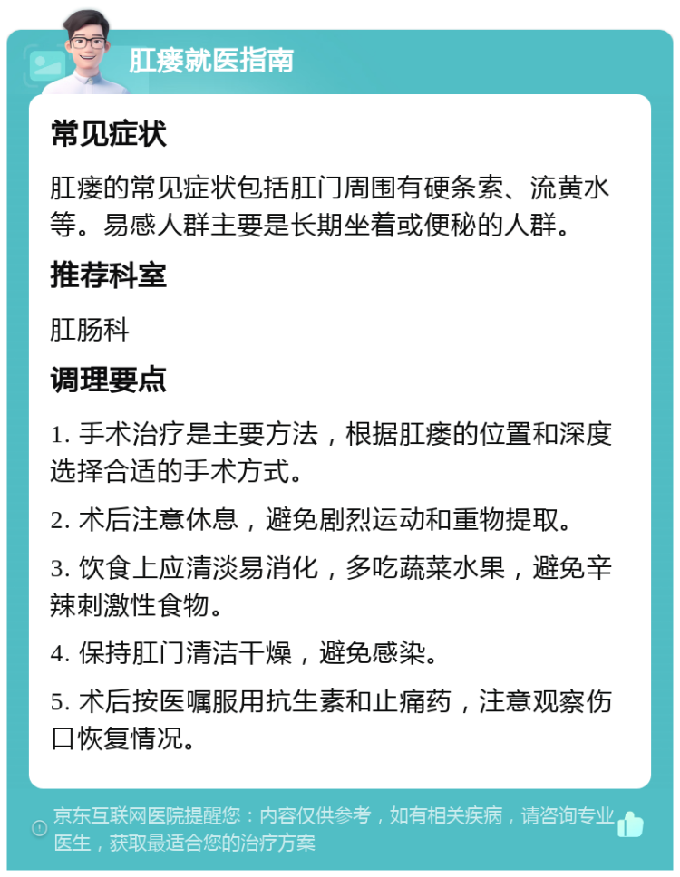 肛瘘就医指南 常见症状 肛瘘的常见症状包括肛门周围有硬条索、流黄水等。易感人群主要是长期坐着或便秘的人群。 推荐科室 肛肠科 调理要点 1. 手术治疗是主要方法，根据肛瘘的位置和深度选择合适的手术方式。 2. 术后注意休息，避免剧烈运动和重物提取。 3. 饮食上应清淡易消化，多吃蔬菜水果，避免辛辣刺激性食物。 4. 保持肛门清洁干燥，避免感染。 5. 术后按医嘱服用抗生素和止痛药，注意观察伤口恢复情况。