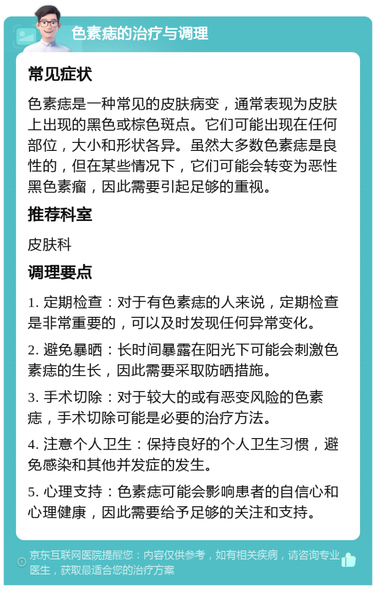 色素痣的治疗与调理 常见症状 色素痣是一种常见的皮肤病变，通常表现为皮肤上出现的黑色或棕色斑点。它们可能出现在任何部位，大小和形状各异。虽然大多数色素痣是良性的，但在某些情况下，它们可能会转变为恶性黑色素瘤，因此需要引起足够的重视。 推荐科室 皮肤科 调理要点 1. 定期检查：对于有色素痣的人来说，定期检查是非常重要的，可以及时发现任何异常变化。 2. 避免暴晒：长时间暴露在阳光下可能会刺激色素痣的生长，因此需要采取防晒措施。 3. 手术切除：对于较大的或有恶变风险的色素痣，手术切除可能是必要的治疗方法。 4. 注意个人卫生：保持良好的个人卫生习惯，避免感染和其他并发症的发生。 5. 心理支持：色素痣可能会影响患者的自信心和心理健康，因此需要给予足够的关注和支持。