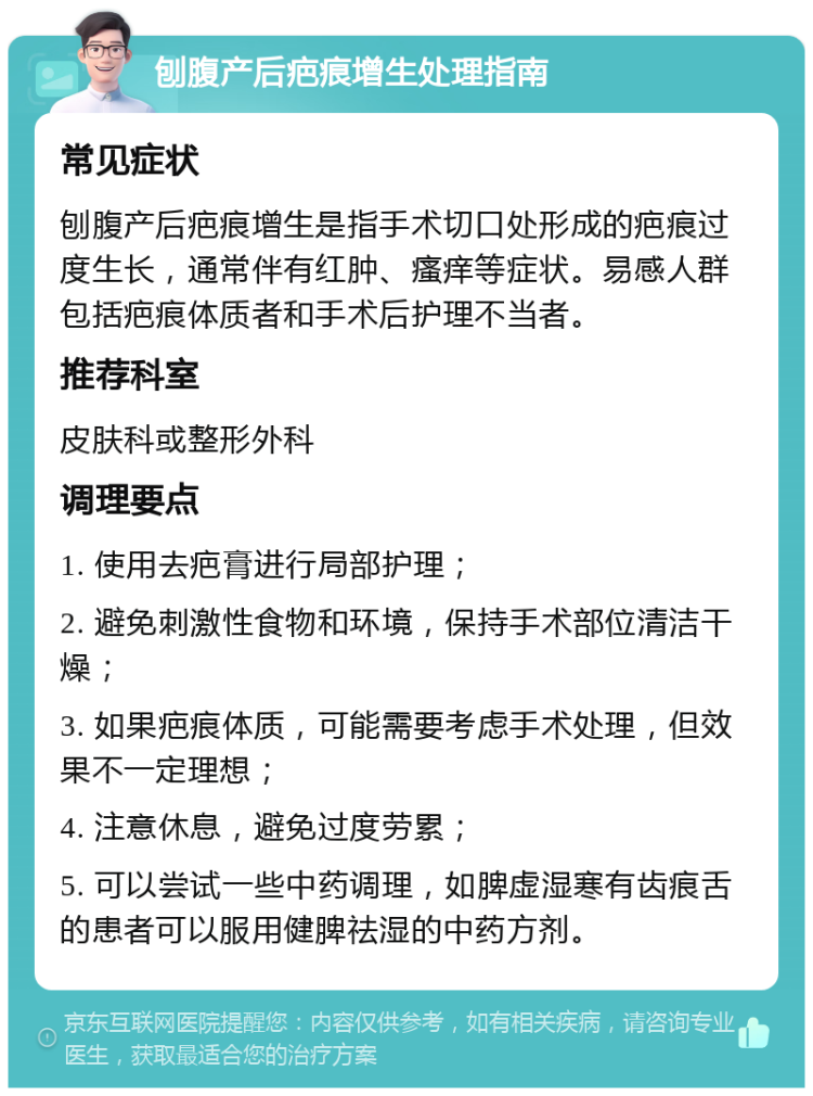 刨腹产后疤痕增生处理指南 常见症状 刨腹产后疤痕增生是指手术切口处形成的疤痕过度生长，通常伴有红肿、瘙痒等症状。易感人群包括疤痕体质者和手术后护理不当者。 推荐科室 皮肤科或整形外科 调理要点 1. 使用去疤膏进行局部护理； 2. 避免刺激性食物和环境，保持手术部位清洁干燥； 3. 如果疤痕体质，可能需要考虑手术处理，但效果不一定理想； 4. 注意休息，避免过度劳累； 5. 可以尝试一些中药调理，如脾虚湿寒有齿痕舌的患者可以服用健脾祛湿的中药方剂。