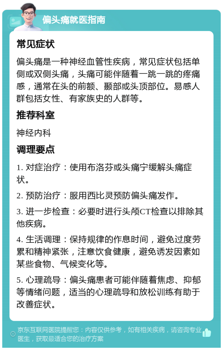 偏头痛就医指南 常见症状 偏头痛是一种神经血管性疾病，常见症状包括单侧或双侧头痛，头痛可能伴随着一跳一跳的疼痛感，通常在头的前额、颞部或头顶部位。易感人群包括女性、有家族史的人群等。 推荐科室 神经内科 调理要点 1. 对症治疗：使用布洛芬或头痛宁缓解头痛症状。 2. 预防治疗：服用西比灵预防偏头痛发作。 3. 进一步检查：必要时进行头颅CT检查以排除其他疾病。 4. 生活调理：保持规律的作息时间，避免过度劳累和精神紧张，注意饮食健康，避免诱发因素如某些食物、气候变化等。 5. 心理疏导：偏头痛患者可能伴随着焦虑、抑郁等情绪问题，适当的心理疏导和放松训练有助于改善症状。