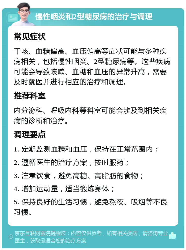 慢性咽炎和2型糖尿病的治疗与调理 常见症状 干咳、血糖偏高、血压偏高等症状可能与多种疾病相关，包括慢性咽炎、2型糖尿病等。这些疾病可能会导致咳嗽、血糖和血压的异常升高，需要及时就医并进行相应的治疗和调理。 推荐科室 内分泌科、呼吸内科等科室可能会涉及到相关疾病的诊断和治疗。 调理要点 1. 定期监测血糖和血压，保持在正常范围内； 2. 遵循医生的治疗方案，按时服药； 3. 注意饮食，避免高糖、高脂肪的食物； 4. 增加运动量，适当锻炼身体； 5. 保持良好的生活习惯，避免熬夜、吸烟等不良习惯。