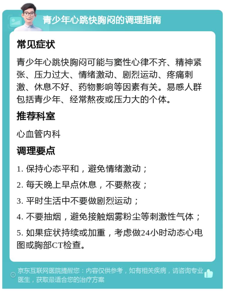 青少年心跳快胸闷的调理指南 常见症状 青少年心跳快胸闷可能与窦性心律不齐、精神紧张、压力过大、情绪激动、剧烈运动、疼痛刺激、休息不好、药物影响等因素有关。易感人群包括青少年、经常熬夜或压力大的个体。 推荐科室 心血管内科 调理要点 1. 保持心态平和，避免情绪激动； 2. 每天晚上早点休息，不要熬夜； 3. 平时生活中不要做剧烈运动； 4. 不要抽烟，避免接触烟雾粉尘等刺激性气体； 5. 如果症状持续或加重，考虑做24小时动态心电图或胸部CT检查。