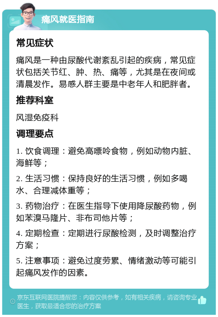 痛风就医指南 常见症状 痛风是一种由尿酸代谢紊乱引起的疾病，常见症状包括关节红、肿、热、痛等，尤其是在夜间或清晨发作。易感人群主要是中老年人和肥胖者。 推荐科室 风湿免疫科 调理要点 1. 饮食调理：避免高嘌呤食物，例如动物内脏、海鲜等； 2. 生活习惯：保持良好的生活习惯，例如多喝水、合理减体重等； 3. 药物治疗：在医生指导下使用降尿酸药物，例如苯溴马隆片、非布司他片等； 4. 定期检查：定期进行尿酸检测，及时调整治疗方案； 5. 注意事项：避免过度劳累、情绪激动等可能引起痛风发作的因素。