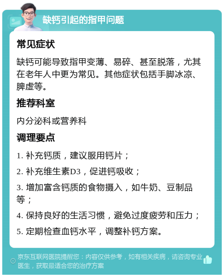 缺钙引起的指甲问题 常见症状 缺钙可能导致指甲变薄、易碎、甚至脱落，尤其在老年人中更为常见。其他症状包括手脚冰凉、脾虚等。 推荐科室 内分泌科或营养科 调理要点 1. 补充钙质，建议服用钙片； 2. 补充维生素D3，促进钙吸收； 3. 增加富含钙质的食物摄入，如牛奶、豆制品等； 4. 保持良好的生活习惯，避免过度疲劳和压力； 5. 定期检查血钙水平，调整补钙方案。