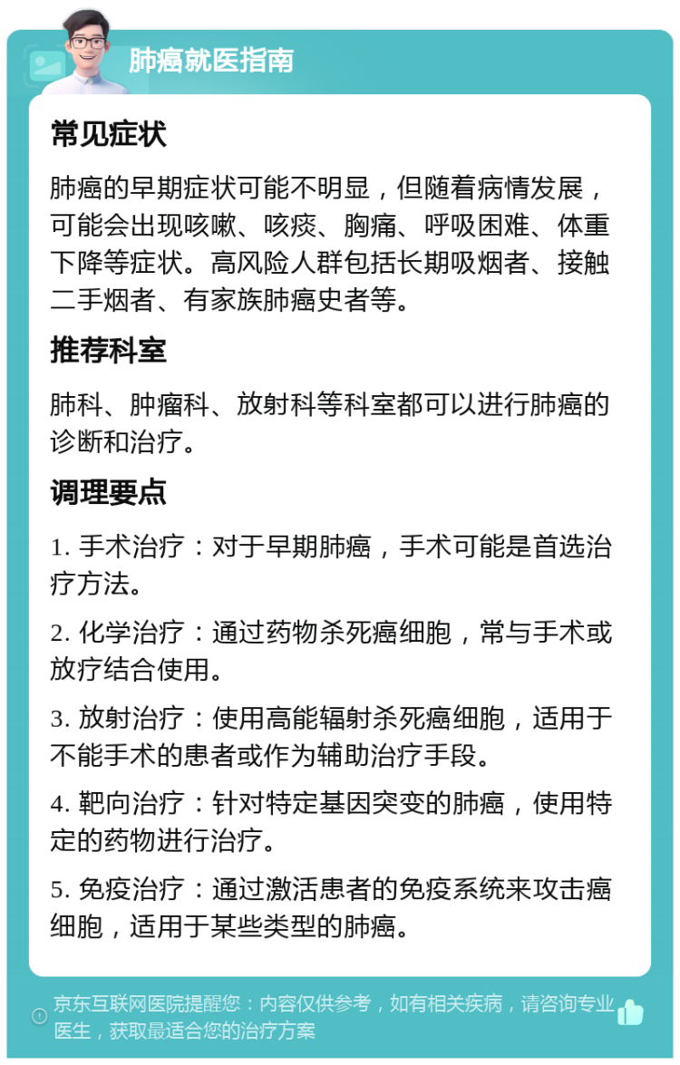 肺癌就医指南 常见症状 肺癌的早期症状可能不明显，但随着病情发展，可能会出现咳嗽、咳痰、胸痛、呼吸困难、体重下降等症状。高风险人群包括长期吸烟者、接触二手烟者、有家族肺癌史者等。 推荐科室 肺科、肿瘤科、放射科等科室都可以进行肺癌的诊断和治疗。 调理要点 1. 手术治疗：对于早期肺癌，手术可能是首选治疗方法。 2. 化学治疗：通过药物杀死癌细胞，常与手术或放疗结合使用。 3. 放射治疗：使用高能辐射杀死癌细胞，适用于不能手术的患者或作为辅助治疗手段。 4. 靶向治疗：针对特定基因突变的肺癌，使用特定的药物进行治疗。 5. 免疫治疗：通过激活患者的免疫系统来攻击癌细胞，适用于某些类型的肺癌。