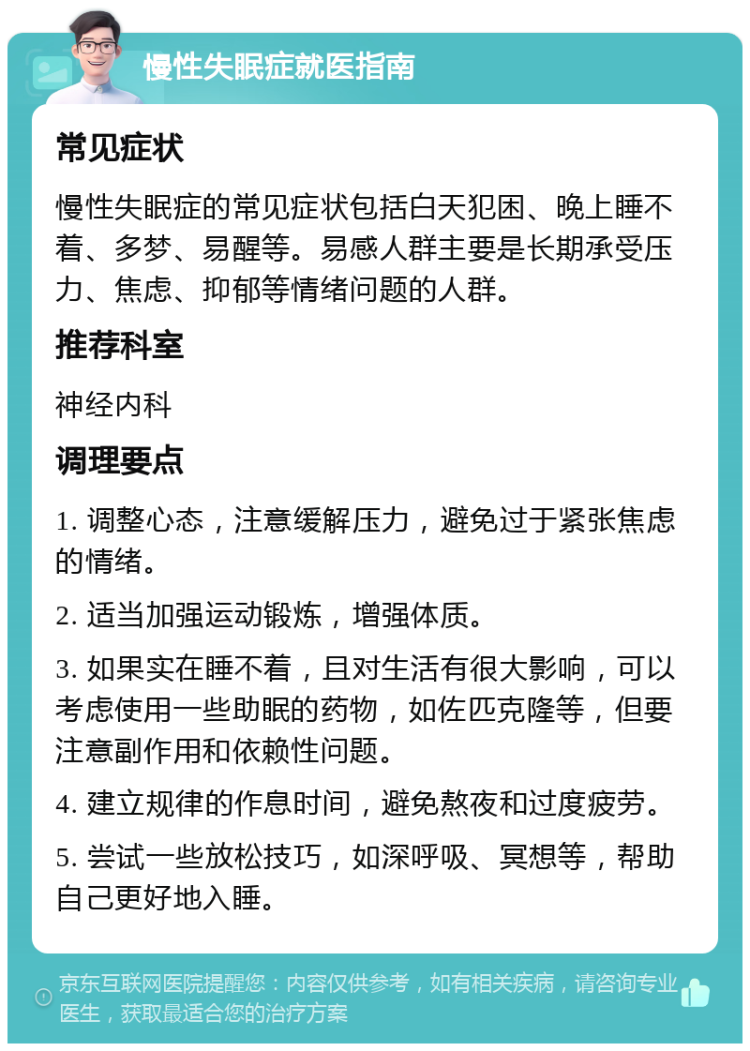 慢性失眠症就医指南 常见症状 慢性失眠症的常见症状包括白天犯困、晚上睡不着、多梦、易醒等。易感人群主要是长期承受压力、焦虑、抑郁等情绪问题的人群。 推荐科室 神经内科 调理要点 1. 调整心态，注意缓解压力，避免过于紧张焦虑的情绪。 2. 适当加强运动锻炼，增强体质。 3. 如果实在睡不着，且对生活有很大影响，可以考虑使用一些助眠的药物，如佐匹克隆等，但要注意副作用和依赖性问题。 4. 建立规律的作息时间，避免熬夜和过度疲劳。 5. 尝试一些放松技巧，如深呼吸、冥想等，帮助自己更好地入睡。