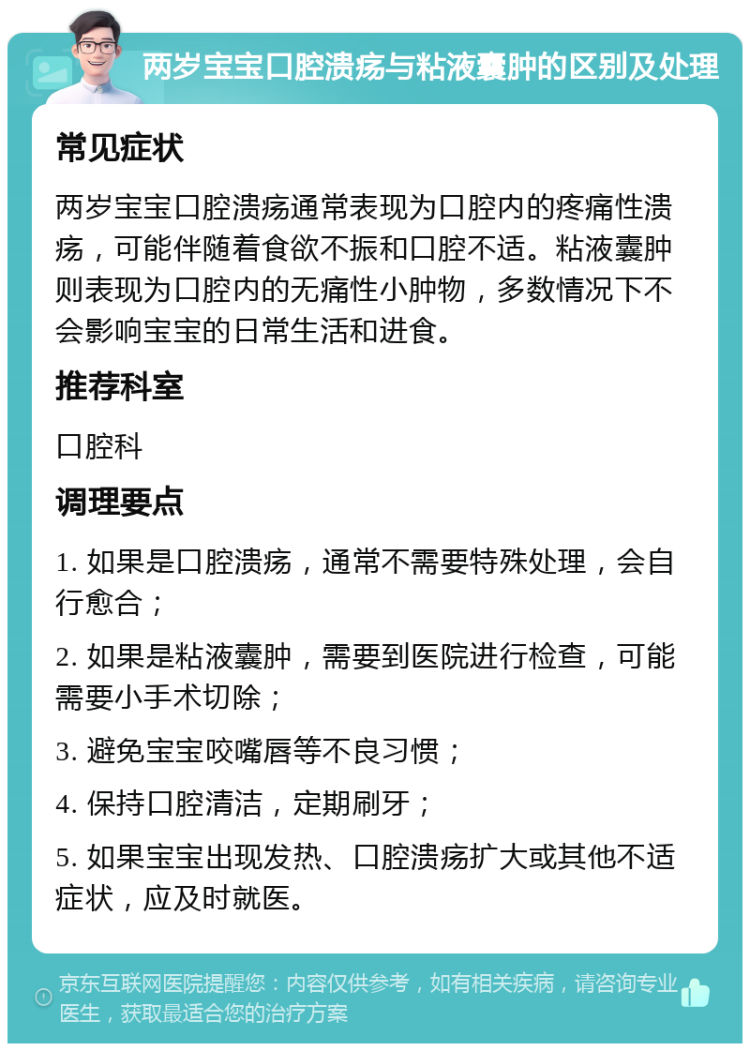 两岁宝宝口腔溃疡与粘液囊肿的区别及处理 常见症状 两岁宝宝口腔溃疡通常表现为口腔内的疼痛性溃疡，可能伴随着食欲不振和口腔不适。粘液囊肿则表现为口腔内的无痛性小肿物，多数情况下不会影响宝宝的日常生活和进食。 推荐科室 口腔科 调理要点 1. 如果是口腔溃疡，通常不需要特殊处理，会自行愈合； 2. 如果是粘液囊肿，需要到医院进行检查，可能需要小手术切除； 3. 避免宝宝咬嘴唇等不良习惯； 4. 保持口腔清洁，定期刷牙； 5. 如果宝宝出现发热、口腔溃疡扩大或其他不适症状，应及时就医。