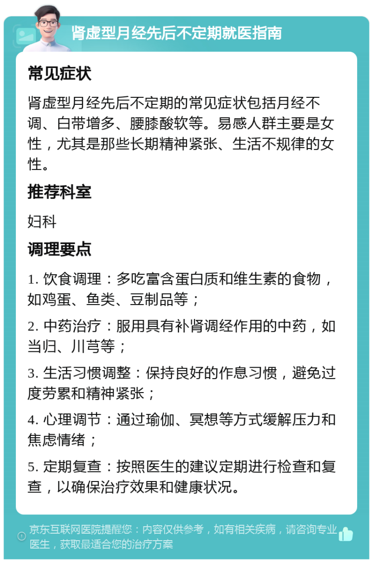 肾虚型月经先后不定期就医指南 常见症状 肾虚型月经先后不定期的常见症状包括月经不调、白带增多、腰膝酸软等。易感人群主要是女性，尤其是那些长期精神紧张、生活不规律的女性。 推荐科室 妇科 调理要点 1. 饮食调理：多吃富含蛋白质和维生素的食物，如鸡蛋、鱼类、豆制品等； 2. 中药治疗：服用具有补肾调经作用的中药，如当归、川芎等； 3. 生活习惯调整：保持良好的作息习惯，避免过度劳累和精神紧张； 4. 心理调节：通过瑜伽、冥想等方式缓解压力和焦虑情绪； 5. 定期复查：按照医生的建议定期进行检查和复查，以确保治疗效果和健康状况。