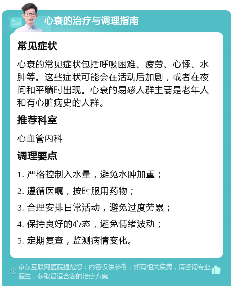 心衰的治疗与调理指南 常见症状 心衰的常见症状包括呼吸困难、疲劳、心悸、水肿等。这些症状可能会在活动后加剧，或者在夜间和平躺时出现。心衰的易感人群主要是老年人和有心脏病史的人群。 推荐科室 心血管内科 调理要点 1. 严格控制入水量，避免水肿加重； 2. 遵循医嘱，按时服用药物； 3. 合理安排日常活动，避免过度劳累； 4. 保持良好的心态，避免情绪波动； 5. 定期复查，监测病情变化。