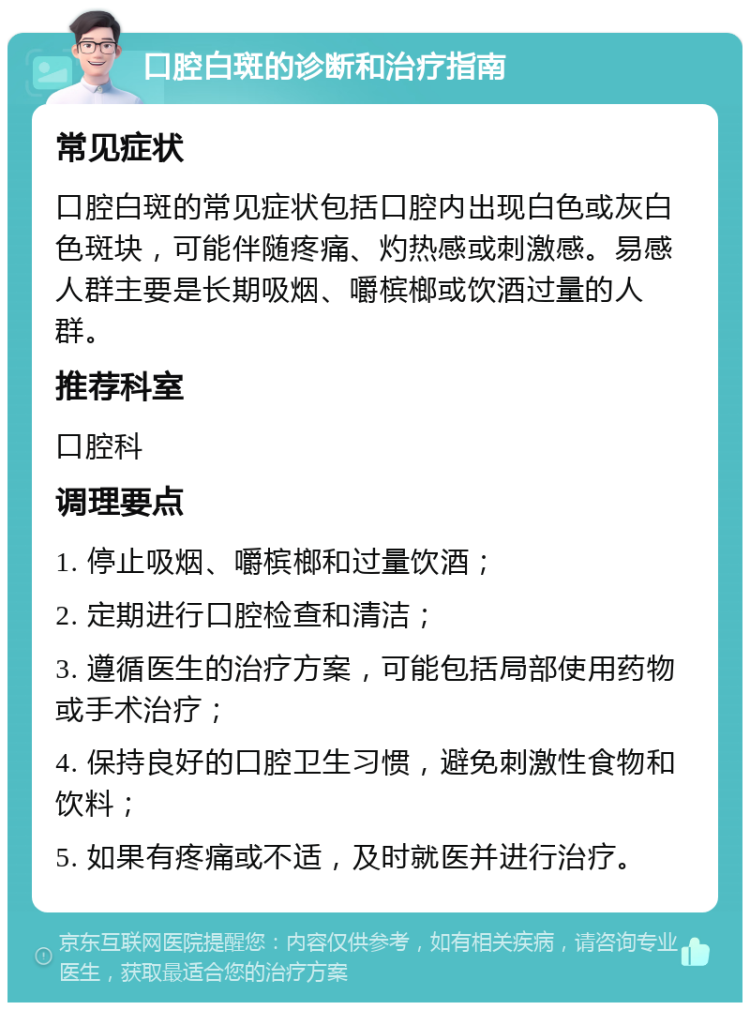 口腔白斑的诊断和治疗指南 常见症状 口腔白斑的常见症状包括口腔内出现白色或灰白色斑块，可能伴随疼痛、灼热感或刺激感。易感人群主要是长期吸烟、嚼槟榔或饮酒过量的人群。 推荐科室 口腔科 调理要点 1. 停止吸烟、嚼槟榔和过量饮酒； 2. 定期进行口腔检查和清洁； 3. 遵循医生的治疗方案，可能包括局部使用药物或手术治疗； 4. 保持良好的口腔卫生习惯，避免刺激性食物和饮料； 5. 如果有疼痛或不适，及时就医并进行治疗。