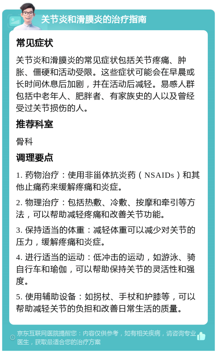 关节炎和滑膜炎的治疗指南 常见症状 关节炎和滑膜炎的常见症状包括关节疼痛、肿胀、僵硬和活动受限。这些症状可能会在早晨或长时间休息后加剧，并在活动后减轻。易感人群包括中老年人、肥胖者、有家族史的人以及曾经受过关节损伤的人。 推荐科室 骨科 调理要点 1. 药物治疗：使用非甾体抗炎药（NSAIDs）和其他止痛药来缓解疼痛和炎症。 2. 物理治疗：包括热敷、冷敷、按摩和牵引等方法，可以帮助减轻疼痛和改善关节功能。 3. 保持适当的体重：减轻体重可以减少对关节的压力，缓解疼痛和炎症。 4. 进行适当的运动：低冲击的运动，如游泳、骑自行车和瑜伽，可以帮助保持关节的灵活性和强度。 5. 使用辅助设备：如拐杖、手杖和护膝等，可以帮助减轻关节的负担和改善日常生活的质量。