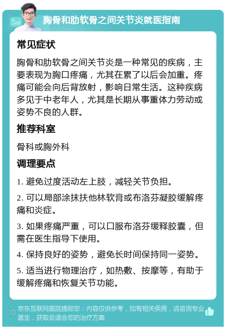 胸骨和肋软骨之间关节炎就医指南 常见症状 胸骨和肋软骨之间关节炎是一种常见的疾病，主要表现为胸口疼痛，尤其在累了以后会加重。疼痛可能会向后背放射，影响日常生活。这种疾病多见于中老年人，尤其是长期从事重体力劳动或姿势不良的人群。 推荐科室 骨科或胸外科 调理要点 1. 避免过度活动左上肢，减轻关节负担。 2. 可以局部涂抹扶他林软膏或布洛芬凝胶缓解疼痛和炎症。 3. 如果疼痛严重，可以口服布洛芬缓释胶囊，但需在医生指导下使用。 4. 保持良好的姿势，避免长时间保持同一姿势。 5. 适当进行物理治疗，如热敷、按摩等，有助于缓解疼痛和恢复关节功能。