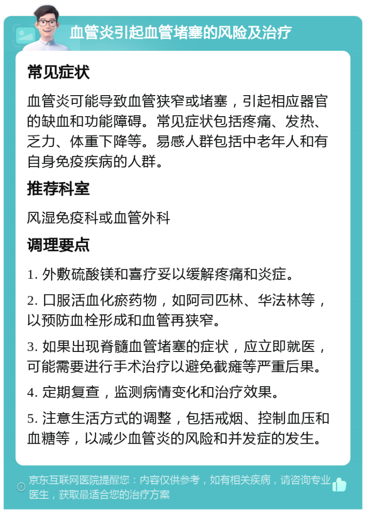 血管炎引起血管堵塞的风险及治疗 常见症状 血管炎可能导致血管狭窄或堵塞，引起相应器官的缺血和功能障碍。常见症状包括疼痛、发热、乏力、体重下降等。易感人群包括中老年人和有自身免疫疾病的人群。 推荐科室 风湿免疫科或血管外科 调理要点 1. 外敷硫酸镁和喜疗妥以缓解疼痛和炎症。 2. 口服活血化瘀药物，如阿司匹林、华法林等，以预防血栓形成和血管再狭窄。 3. 如果出现脊髓血管堵塞的症状，应立即就医，可能需要进行手术治疗以避免截瘫等严重后果。 4. 定期复查，监测病情变化和治疗效果。 5. 注意生活方式的调整，包括戒烟、控制血压和血糖等，以减少血管炎的风险和并发症的发生。