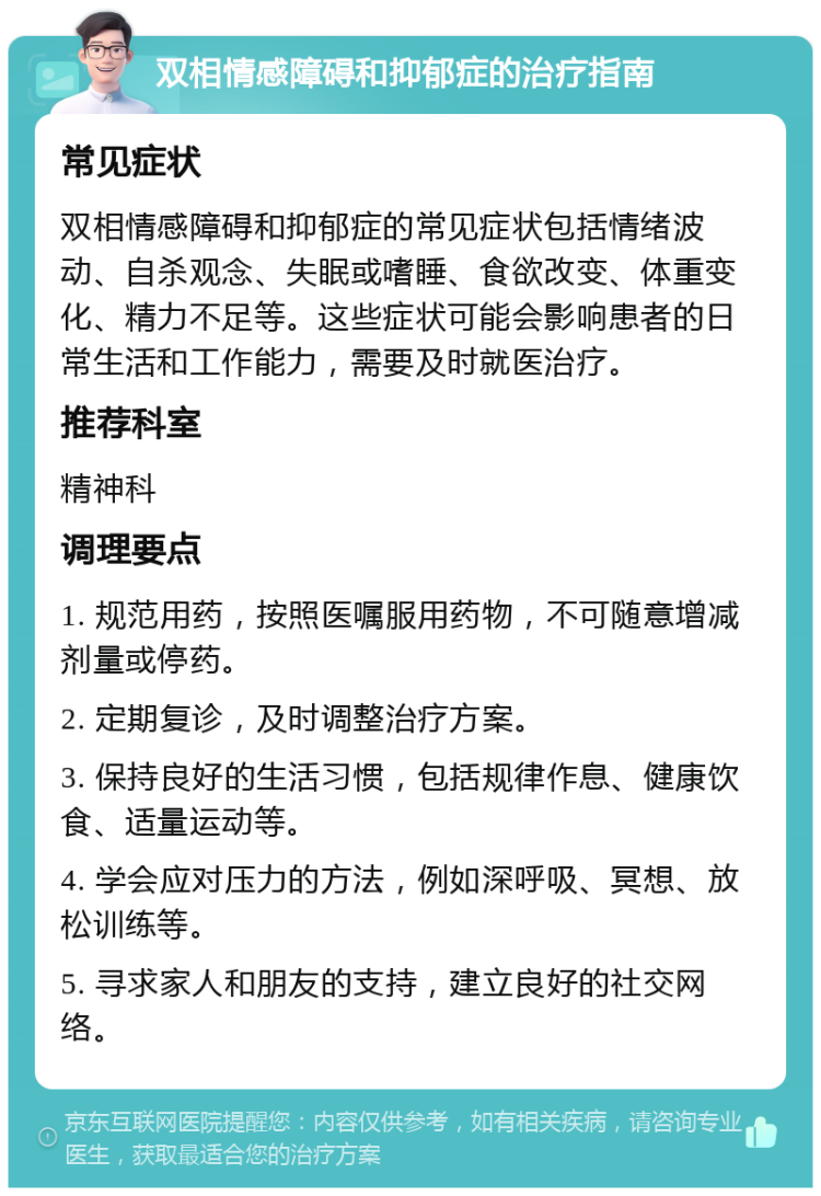 双相情感障碍和抑郁症的治疗指南 常见症状 双相情感障碍和抑郁症的常见症状包括情绪波动、自杀观念、失眠或嗜睡、食欲改变、体重变化、精力不足等。这些症状可能会影响患者的日常生活和工作能力，需要及时就医治疗。 推荐科室 精神科 调理要点 1. 规范用药，按照医嘱服用药物，不可随意增减剂量或停药。 2. 定期复诊，及时调整治疗方案。 3. 保持良好的生活习惯，包括规律作息、健康饮食、适量运动等。 4. 学会应对压力的方法，例如深呼吸、冥想、放松训练等。 5. 寻求家人和朋友的支持，建立良好的社交网络。