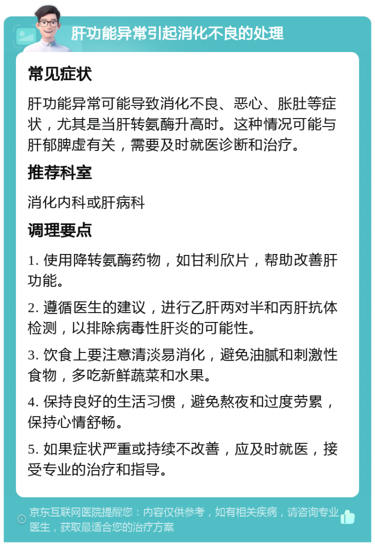 肝功能异常引起消化不良的处理 常见症状 肝功能异常可能导致消化不良、恶心、胀肚等症状，尤其是当肝转氨酶升高时。这种情况可能与肝郁脾虚有关，需要及时就医诊断和治疗。 推荐科室 消化内科或肝病科 调理要点 1. 使用降转氨酶药物，如甘利欣片，帮助改善肝功能。 2. 遵循医生的建议，进行乙肝两对半和丙肝抗体检测，以排除病毒性肝炎的可能性。 3. 饮食上要注意清淡易消化，避免油腻和刺激性食物，多吃新鲜蔬菜和水果。 4. 保持良好的生活习惯，避免熬夜和过度劳累，保持心情舒畅。 5. 如果症状严重或持续不改善，应及时就医，接受专业的治疗和指导。