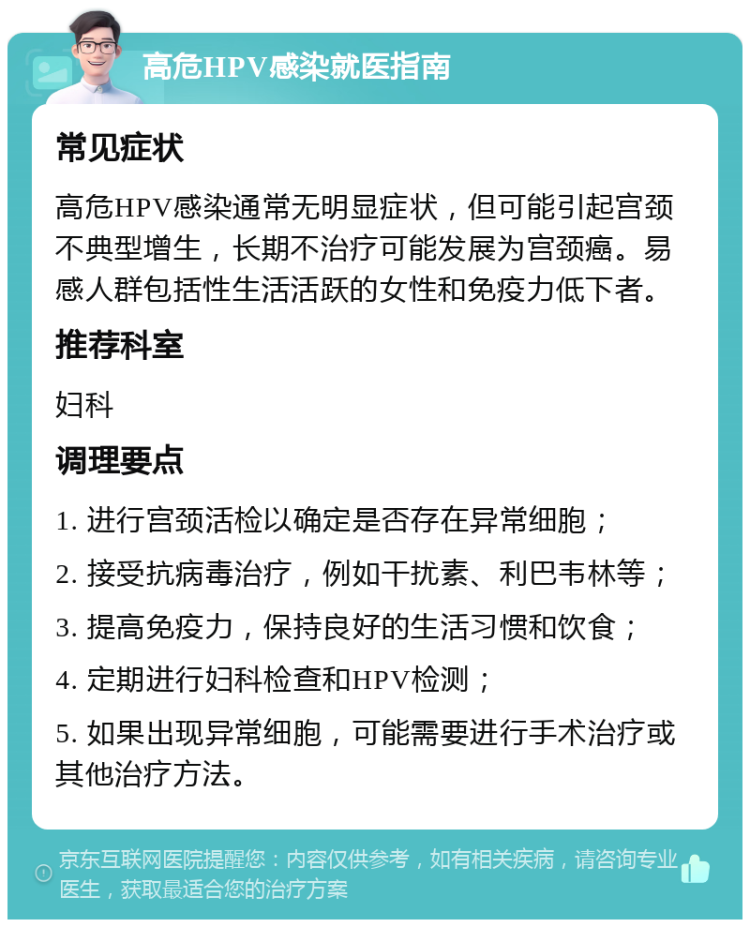 高危HPV感染就医指南 常见症状 高危HPV感染通常无明显症状，但可能引起宫颈不典型增生，长期不治疗可能发展为宫颈癌。易感人群包括性生活活跃的女性和免疫力低下者。 推荐科室 妇科 调理要点 1. 进行宫颈活检以确定是否存在异常细胞； 2. 接受抗病毒治疗，例如干扰素、利巴韦林等； 3. 提高免疫力，保持良好的生活习惯和饮食； 4. 定期进行妇科检查和HPV检测； 5. 如果出现异常细胞，可能需要进行手术治疗或其他治疗方法。