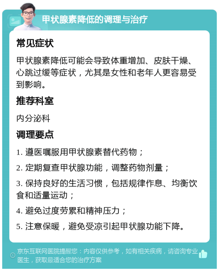 甲状腺素降低的调理与治疗 常见症状 甲状腺素降低可能会导致体重增加、皮肤干燥、心跳过缓等症状，尤其是女性和老年人更容易受到影响。 推荐科室 内分泌科 调理要点 1. 遵医嘱服用甲状腺素替代药物； 2. 定期复查甲状腺功能，调整药物剂量； 3. 保持良好的生活习惯，包括规律作息、均衡饮食和适量运动； 4. 避免过度劳累和精神压力； 5. 注意保暖，避免受凉引起甲状腺功能下降。