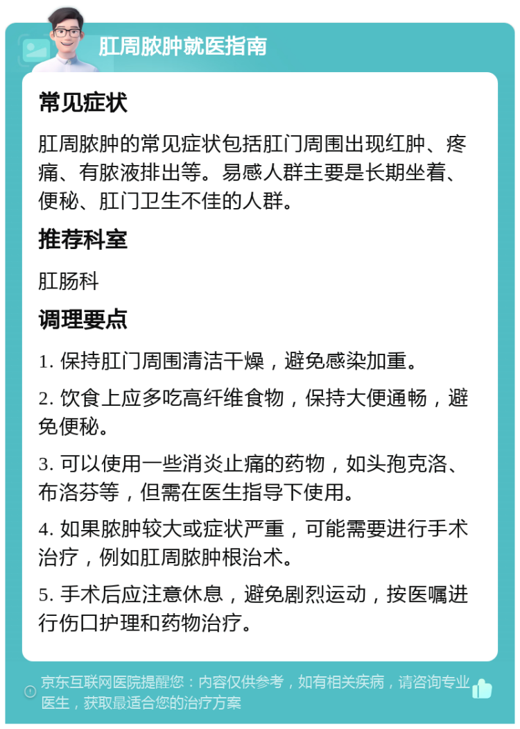 肛周脓肿就医指南 常见症状 肛周脓肿的常见症状包括肛门周围出现红肿、疼痛、有脓液排出等。易感人群主要是长期坐着、便秘、肛门卫生不佳的人群。 推荐科室 肛肠科 调理要点 1. 保持肛门周围清洁干燥，避免感染加重。 2. 饮食上应多吃高纤维食物，保持大便通畅，避免便秘。 3. 可以使用一些消炎止痛的药物，如头孢克洛、布洛芬等，但需在医生指导下使用。 4. 如果脓肿较大或症状严重，可能需要进行手术治疗，例如肛周脓肿根治术。 5. 手术后应注意休息，避免剧烈运动，按医嘱进行伤口护理和药物治疗。