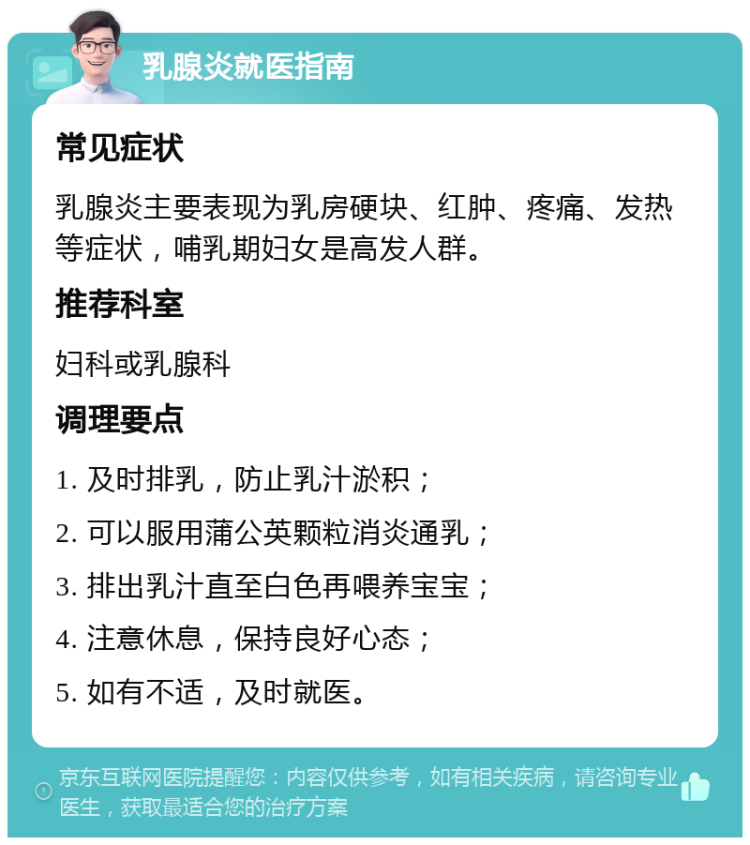 乳腺炎就医指南 常见症状 乳腺炎主要表现为乳房硬块、红肿、疼痛、发热等症状，哺乳期妇女是高发人群。 推荐科室 妇科或乳腺科 调理要点 1. 及时排乳，防止乳汁淤积； 2. 可以服用蒲公英颗粒消炎通乳； 3. 排出乳汁直至白色再喂养宝宝； 4. 注意休息，保持良好心态； 5. 如有不适，及时就医。