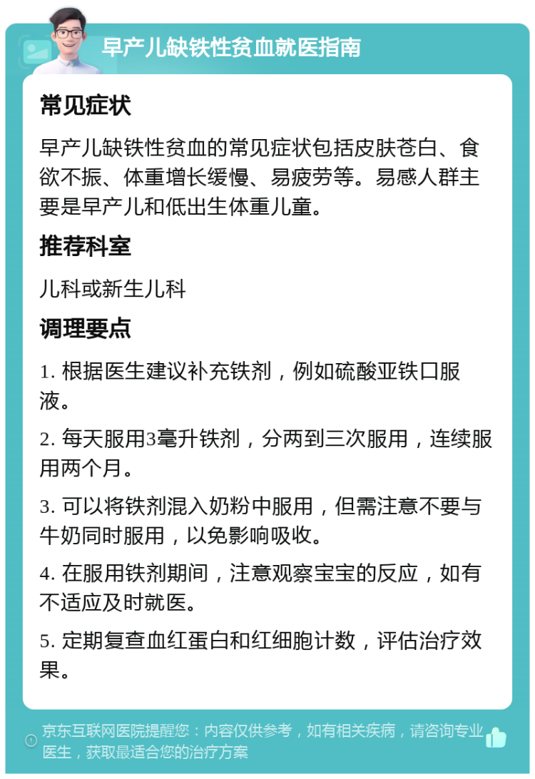 早产儿缺铁性贫血就医指南 常见症状 早产儿缺铁性贫血的常见症状包括皮肤苍白、食欲不振、体重增长缓慢、易疲劳等。易感人群主要是早产儿和低出生体重儿童。 推荐科室 儿科或新生儿科 调理要点 1. 根据医生建议补充铁剂，例如硫酸亚铁口服液。 2. 每天服用3毫升铁剂，分两到三次服用，连续服用两个月。 3. 可以将铁剂混入奶粉中服用，但需注意不要与牛奶同时服用，以免影响吸收。 4. 在服用铁剂期间，注意观察宝宝的反应，如有不适应及时就医。 5. 定期复查血红蛋白和红细胞计数，评估治疗效果。