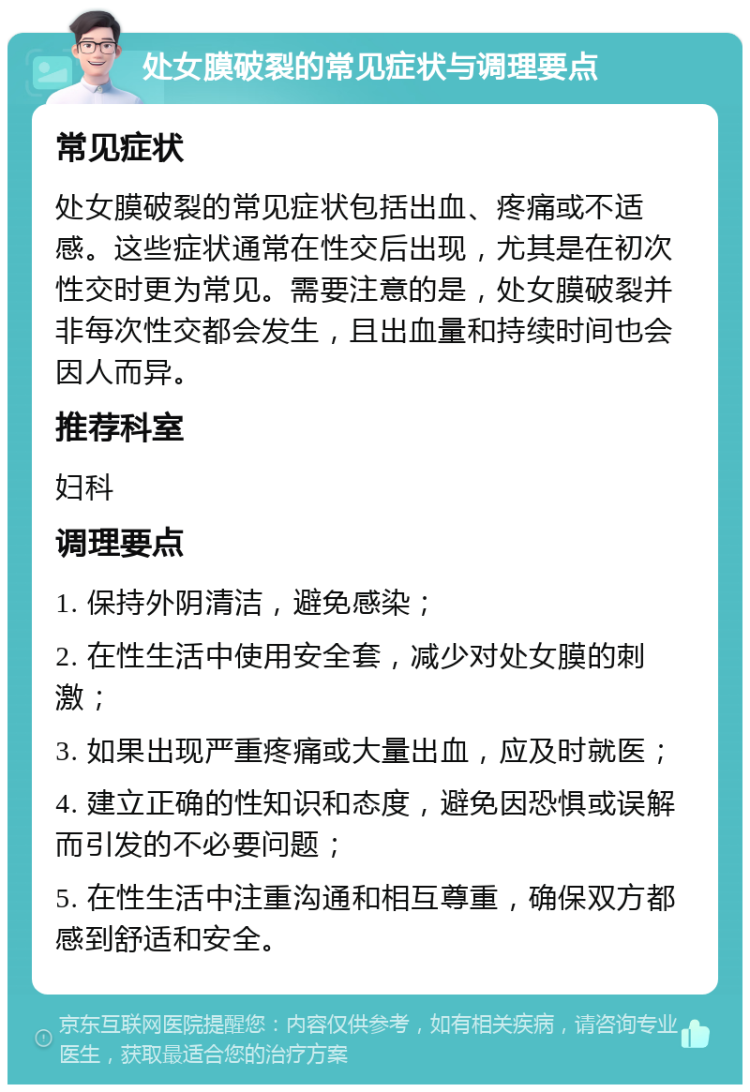 处女膜破裂的常见症状与调理要点 常见症状 处女膜破裂的常见症状包括出血、疼痛或不适感。这些症状通常在性交后出现，尤其是在初次性交时更为常见。需要注意的是，处女膜破裂并非每次性交都会发生，且出血量和持续时间也会因人而异。 推荐科室 妇科 调理要点 1. 保持外阴清洁，避免感染； 2. 在性生活中使用安全套，减少对处女膜的刺激； 3. 如果出现严重疼痛或大量出血，应及时就医； 4. 建立正确的性知识和态度，避免因恐惧或误解而引发的不必要问题； 5. 在性生活中注重沟通和相互尊重，确保双方都感到舒适和安全。