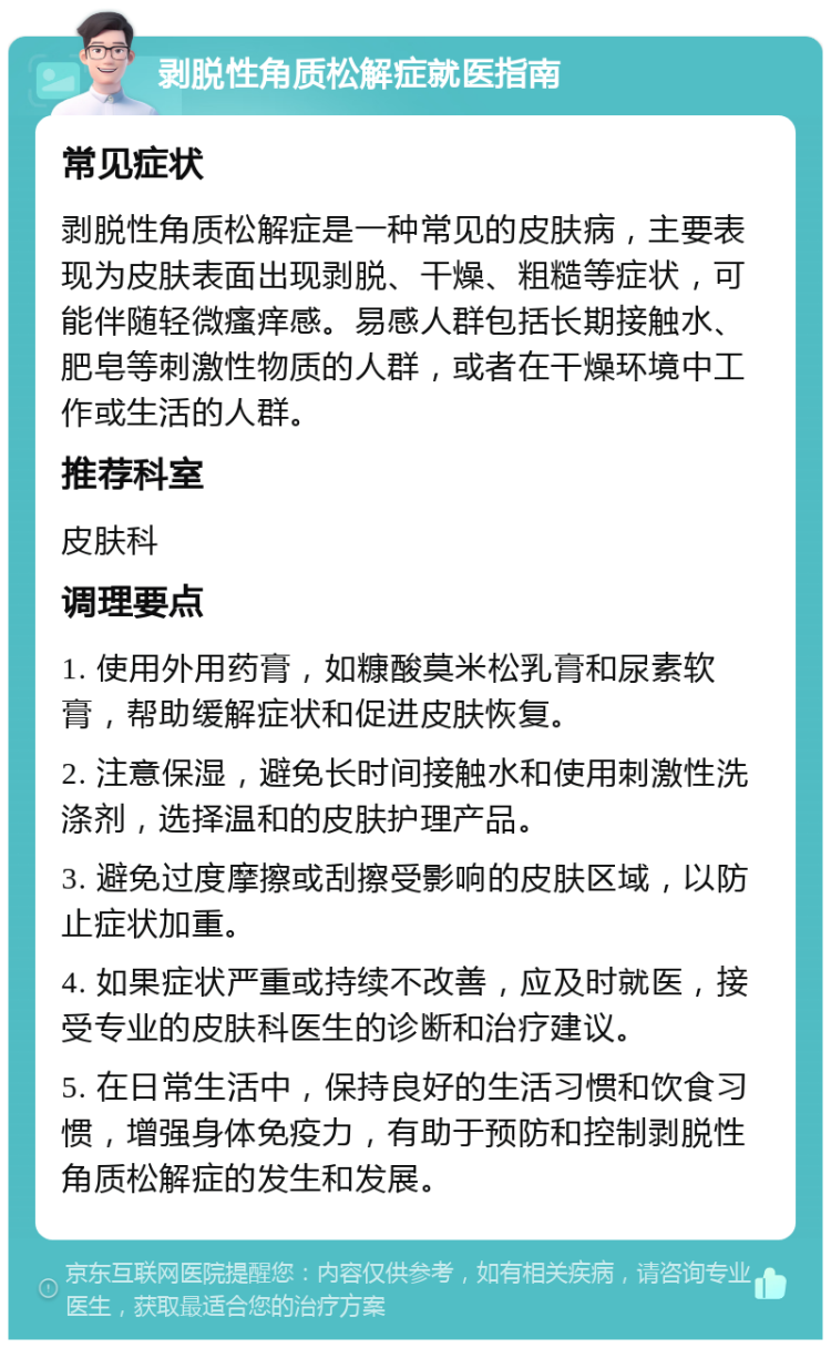 剥脱性角质松解症就医指南 常见症状 剥脱性角质松解症是一种常见的皮肤病，主要表现为皮肤表面出现剥脱、干燥、粗糙等症状，可能伴随轻微瘙痒感。易感人群包括长期接触水、肥皂等刺激性物质的人群，或者在干燥环境中工作或生活的人群。 推荐科室 皮肤科 调理要点 1. 使用外用药膏，如糠酸莫米松乳膏和尿素软膏，帮助缓解症状和促进皮肤恢复。 2. 注意保湿，避免长时间接触水和使用刺激性洗涤剂，选择温和的皮肤护理产品。 3. 避免过度摩擦或刮擦受影响的皮肤区域，以防止症状加重。 4. 如果症状严重或持续不改善，应及时就医，接受专业的皮肤科医生的诊断和治疗建议。 5. 在日常生活中，保持良好的生活习惯和饮食习惯，增强身体免疫力，有助于预防和控制剥脱性角质松解症的发生和发展。