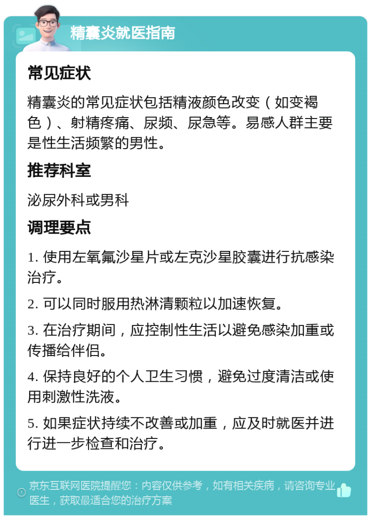 精囊炎就医指南 常见症状 精囊炎的常见症状包括精液颜色改变（如变褐色）、射精疼痛、尿频、尿急等。易感人群主要是性生活频繁的男性。 推荐科室 泌尿外科或男科 调理要点 1. 使用左氧氟沙星片或左克沙星胶囊进行抗感染治疗。 2. 可以同时服用热淋清颗粒以加速恢复。 3. 在治疗期间，应控制性生活以避免感染加重或传播给伴侣。 4. 保持良好的个人卫生习惯，避免过度清洁或使用刺激性洗液。 5. 如果症状持续不改善或加重，应及时就医并进行进一步检查和治疗。