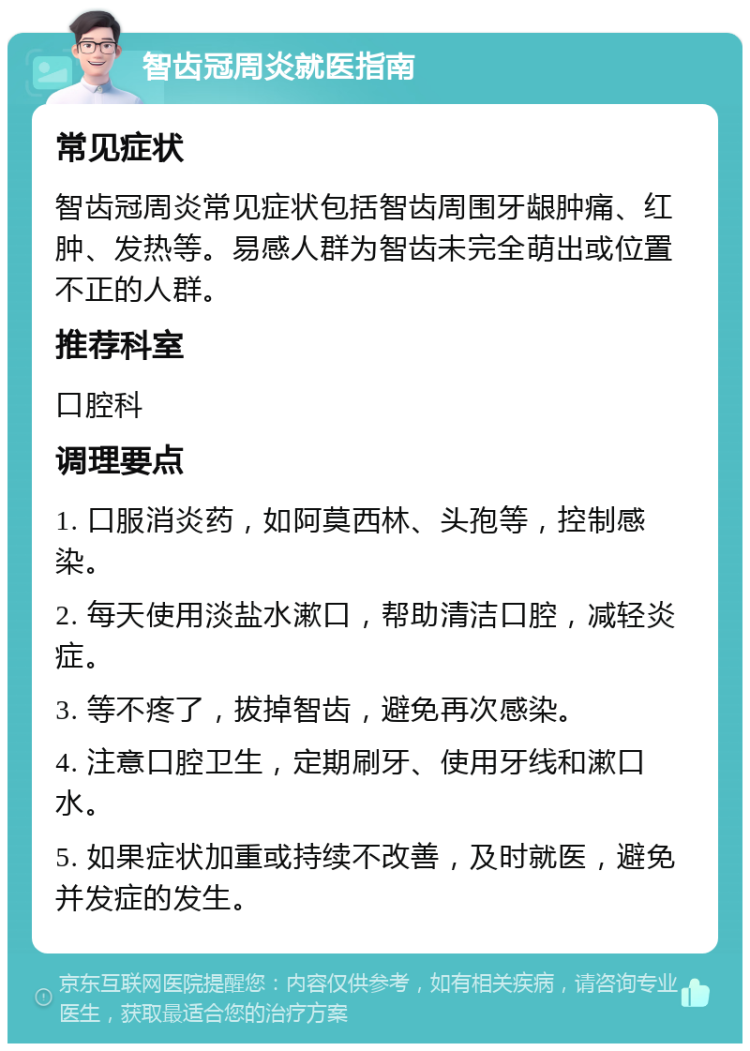 智齿冠周炎就医指南 常见症状 智齿冠周炎常见症状包括智齿周围牙龈肿痛、红肿、发热等。易感人群为智齿未完全萌出或位置不正的人群。 推荐科室 口腔科 调理要点 1. 口服消炎药，如阿莫西林、头孢等，控制感染。 2. 每天使用淡盐水漱口，帮助清洁口腔，减轻炎症。 3. 等不疼了，拔掉智齿，避免再次感染。 4. 注意口腔卫生，定期刷牙、使用牙线和漱口水。 5. 如果症状加重或持续不改善，及时就医，避免并发症的发生。