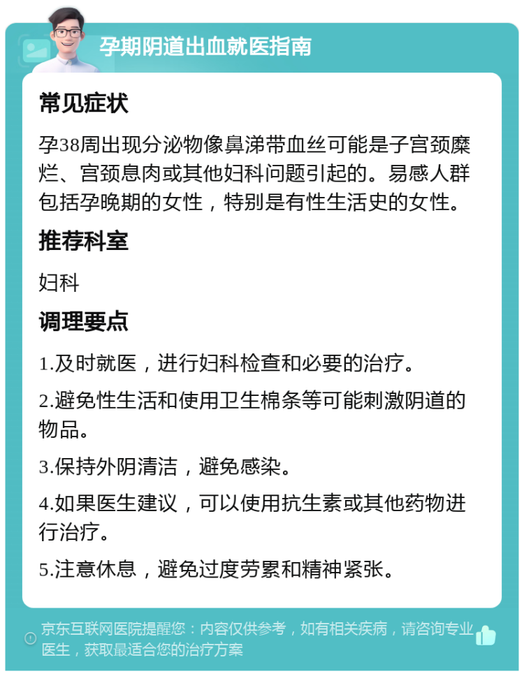 孕期阴道出血就医指南 常见症状 孕38周出现分泌物像鼻涕带血丝可能是子宫颈糜烂、宫颈息肉或其他妇科问题引起的。易感人群包括孕晚期的女性，特别是有性生活史的女性。 推荐科室 妇科 调理要点 1.及时就医，进行妇科检查和必要的治疗。 2.避免性生活和使用卫生棉条等可能刺激阴道的物品。 3.保持外阴清洁，避免感染。 4.如果医生建议，可以使用抗生素或其他药物进行治疗。 5.注意休息，避免过度劳累和精神紧张。