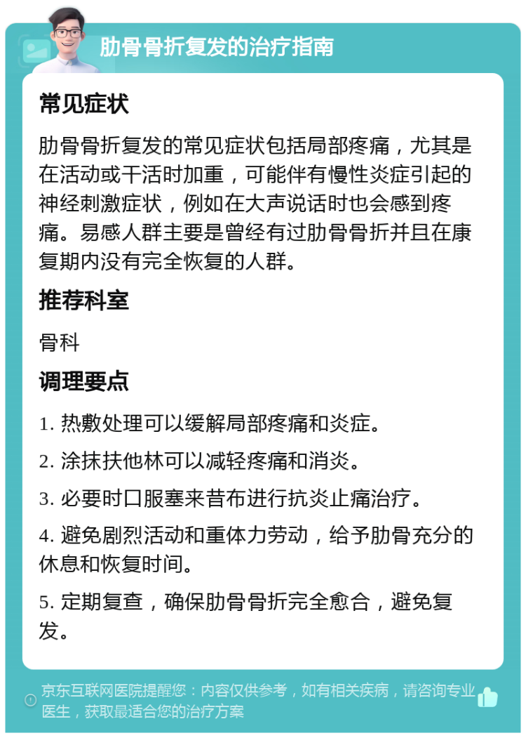 肋骨骨折复发的治疗指南 常见症状 肋骨骨折复发的常见症状包括局部疼痛，尤其是在活动或干活时加重，可能伴有慢性炎症引起的神经刺激症状，例如在大声说话时也会感到疼痛。易感人群主要是曾经有过肋骨骨折并且在康复期内没有完全恢复的人群。 推荐科室 骨科 调理要点 1. 热敷处理可以缓解局部疼痛和炎症。 2. 涂抹扶他林可以减轻疼痛和消炎。 3. 必要时口服塞来昔布进行抗炎止痛治疗。 4. 避免剧烈活动和重体力劳动，给予肋骨充分的休息和恢复时间。 5. 定期复查，确保肋骨骨折完全愈合，避免复发。