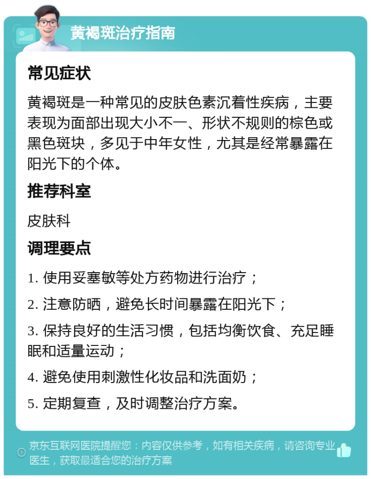 黄褐斑治疗指南 常见症状 黄褐斑是一种常见的皮肤色素沉着性疾病，主要表现为面部出现大小不一、形状不规则的棕色或黑色斑块，多见于中年女性，尤其是经常暴露在阳光下的个体。 推荐科室 皮肤科 调理要点 1. 使用妥塞敏等处方药物进行治疗； 2. 注意防晒，避免长时间暴露在阳光下； 3. 保持良好的生活习惯，包括均衡饮食、充足睡眠和适量运动； 4. 避免使用刺激性化妆品和洗面奶； 5. 定期复查，及时调整治疗方案。