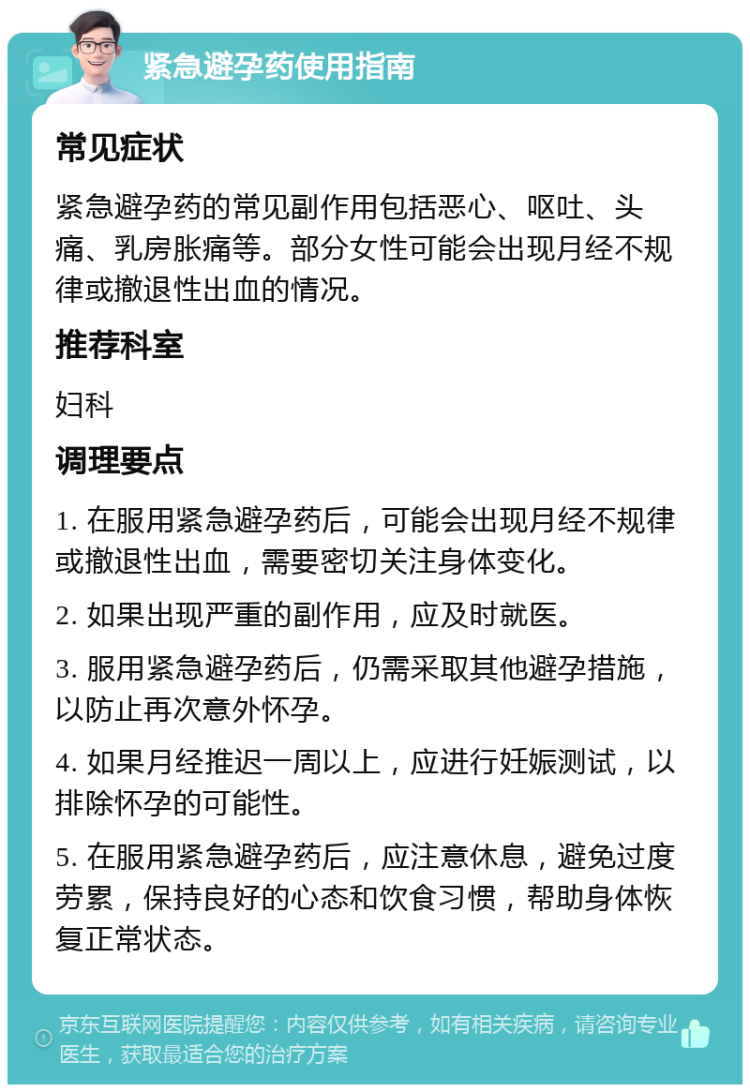 紧急避孕药使用指南 常见症状 紧急避孕药的常见副作用包括恶心、呕吐、头痛、乳房胀痛等。部分女性可能会出现月经不规律或撤退性出血的情况。 推荐科室 妇科 调理要点 1. 在服用紧急避孕药后，可能会出现月经不规律或撤退性出血，需要密切关注身体变化。 2. 如果出现严重的副作用，应及时就医。 3. 服用紧急避孕药后，仍需采取其他避孕措施，以防止再次意外怀孕。 4. 如果月经推迟一周以上，应进行妊娠测试，以排除怀孕的可能性。 5. 在服用紧急避孕药后，应注意休息，避免过度劳累，保持良好的心态和饮食习惯，帮助身体恢复正常状态。