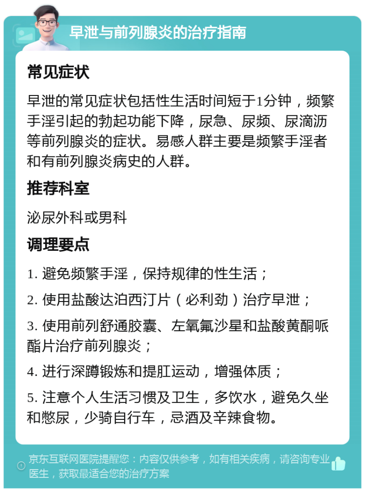 早泄与前列腺炎的治疗指南 常见症状 早泄的常见症状包括性生活时间短于1分钟，频繁手淫引起的勃起功能下降，尿急、尿频、尿滴沥等前列腺炎的症状。易感人群主要是频繁手淫者和有前列腺炎病史的人群。 推荐科室 泌尿外科或男科 调理要点 1. 避免频繁手淫，保持规律的性生活； 2. 使用盐酸达泊西汀片（必利劲）治疗早泄； 3. 使用前列舒通胶囊、左氧氟沙星和盐酸黄酮哌酯片治疗前列腺炎； 4. 进行深蹲锻炼和提肛运动，增强体质； 5. 注意个人生活习惯及卫生，多饮水，避免久坐和憋尿，少骑自行车，忌酒及辛辣食物。