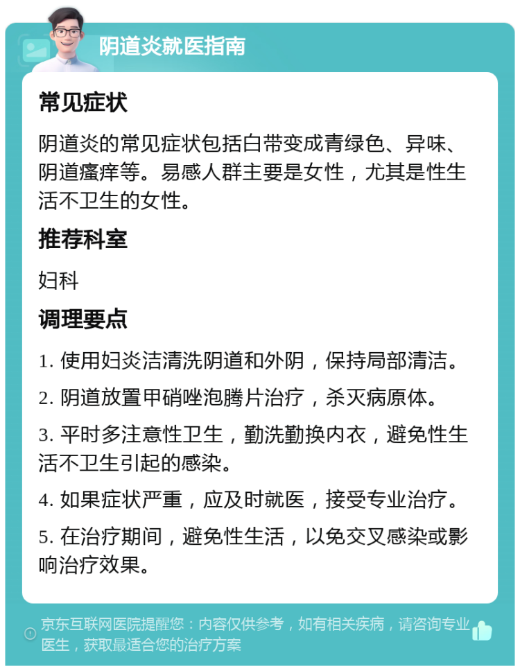 阴道炎就医指南 常见症状 阴道炎的常见症状包括白带变成青绿色、异味、阴道瘙痒等。易感人群主要是女性，尤其是性生活不卫生的女性。 推荐科室 妇科 调理要点 1. 使用妇炎洁清洗阴道和外阴，保持局部清洁。 2. 阴道放置甲硝唑泡腾片治疗，杀灭病原体。 3. 平时多注意性卫生，勤洗勤换内衣，避免性生活不卫生引起的感染。 4. 如果症状严重，应及时就医，接受专业治疗。 5. 在治疗期间，避免性生活，以免交叉感染或影响治疗效果。