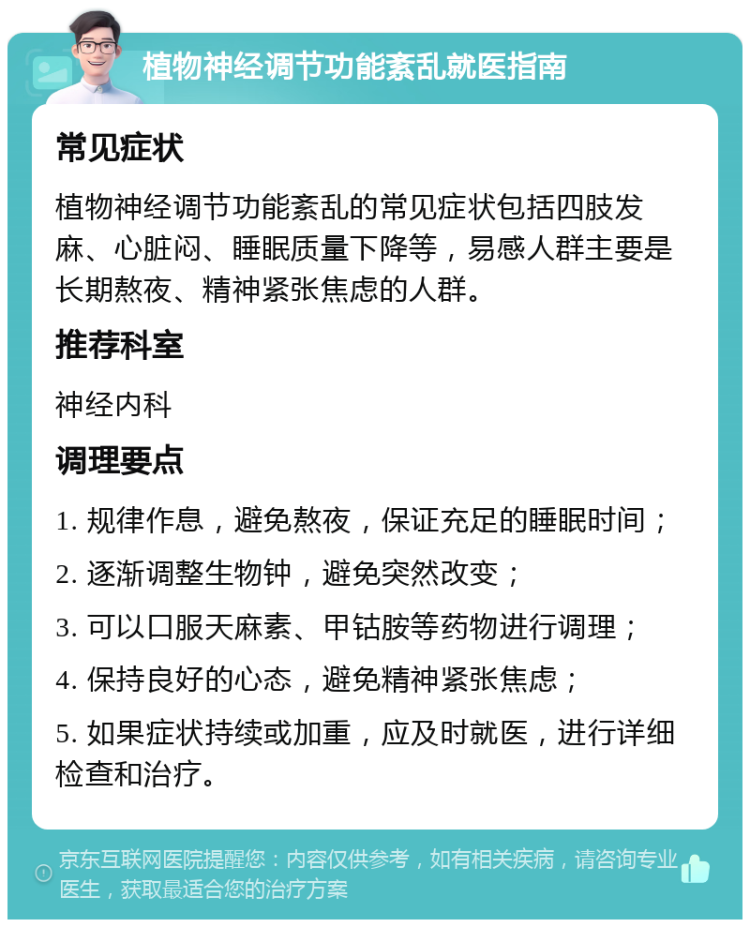 植物神经调节功能紊乱就医指南 常见症状 植物神经调节功能紊乱的常见症状包括四肢发麻、心脏闷、睡眠质量下降等，易感人群主要是长期熬夜、精神紧张焦虑的人群。 推荐科室 神经内科 调理要点 1. 规律作息，避免熬夜，保证充足的睡眠时间； 2. 逐渐调整生物钟，避免突然改变； 3. 可以口服天麻素、甲钴胺等药物进行调理； 4. 保持良好的心态，避免精神紧张焦虑； 5. 如果症状持续或加重，应及时就医，进行详细检查和治疗。