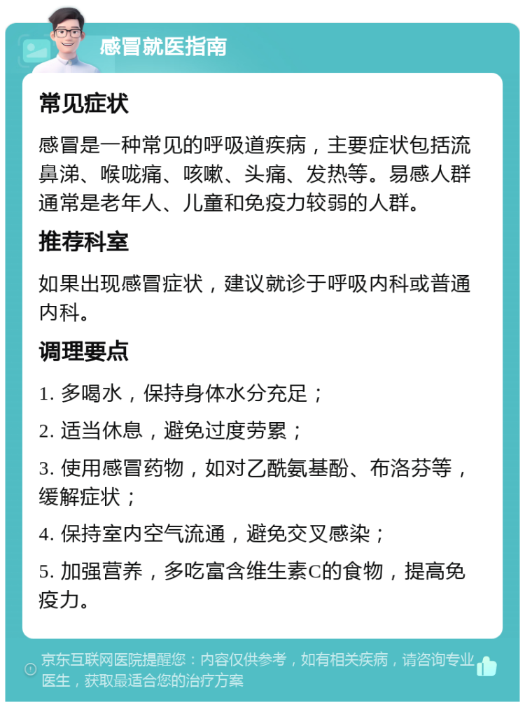 感冒就医指南 常见症状 感冒是一种常见的呼吸道疾病，主要症状包括流鼻涕、喉咙痛、咳嗽、头痛、发热等。易感人群通常是老年人、儿童和免疫力较弱的人群。 推荐科室 如果出现感冒症状，建议就诊于呼吸内科或普通内科。 调理要点 1. 多喝水，保持身体水分充足； 2. 适当休息，避免过度劳累； 3. 使用感冒药物，如对乙酰氨基酚、布洛芬等，缓解症状； 4. 保持室内空气流通，避免交叉感染； 5. 加强营养，多吃富含维生素C的食物，提高免疫力。